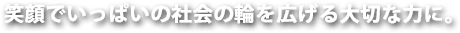 笑顔でいっぱいの社会の輪を広げる大切な力に。